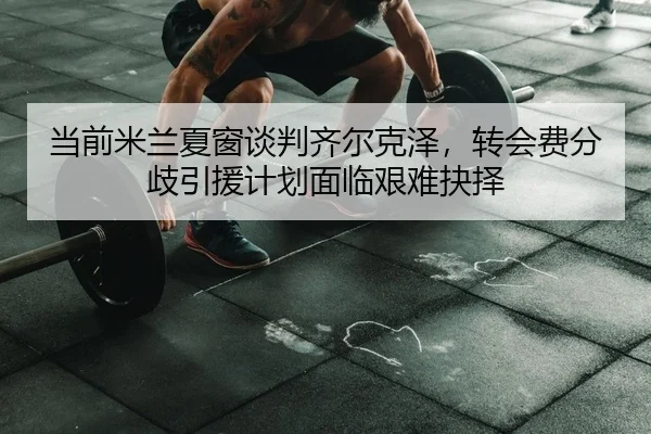 当前米兰夏窗谈判齐尔克泽，转会费分歧引援计划面临艰难抉择